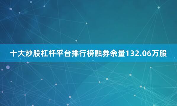 十大炒股杠杆平台排行榜融券余量132.06万股