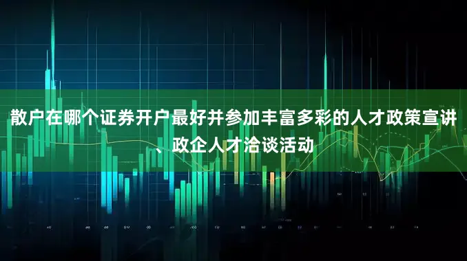 散户在哪个证券开户最好并参加丰富多彩的人才政策宣讲、政企人才洽谈活动