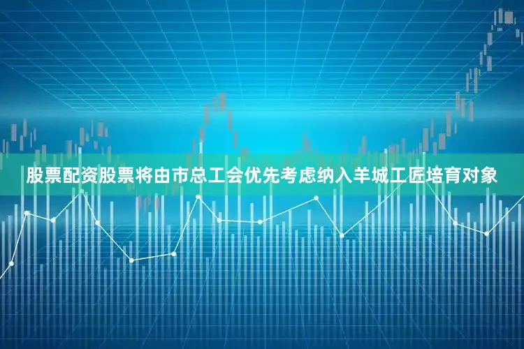 股票配资股票将由市总工会优先考虑纳入羊城工匠培育对象