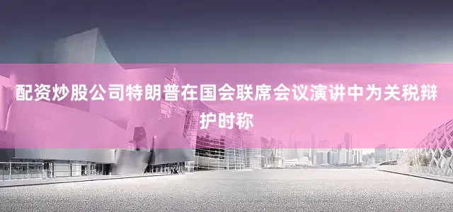 配资炒股公司特朗普在国会联席会议演讲中为关税辩护时称