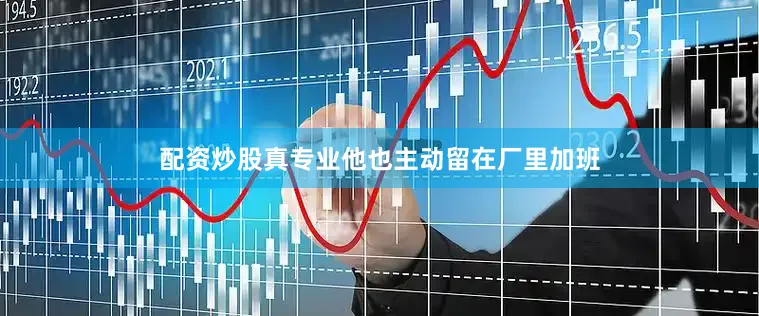配资炒股真专业他也主动留在厂里加班
