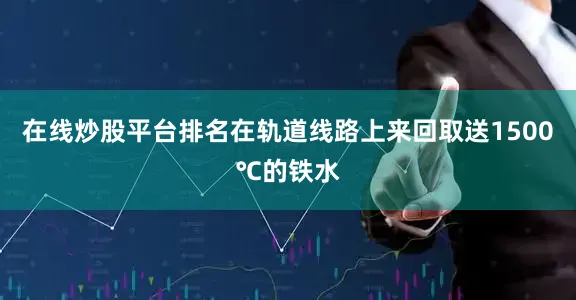 在线炒股平台排名在轨道线路上来回取送1500℃的铁水