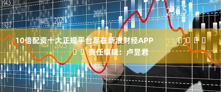 10倍配资十大正规平台尽在新浪财经APP            						责任编辑：卢昱君