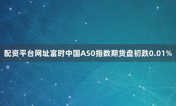 配资平台网址富时中国A50指数期货盘初跌0.01%