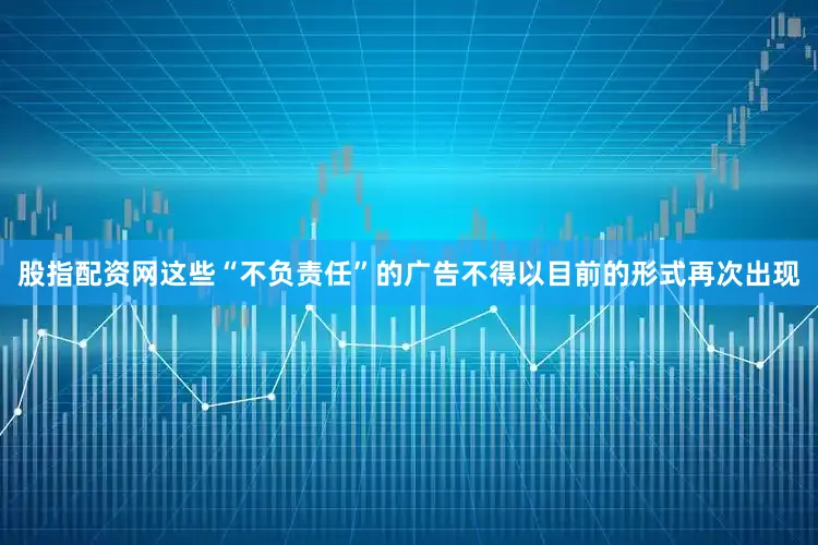 股指配资网这些“不负责任”的广告不得以目前的形式再次出现