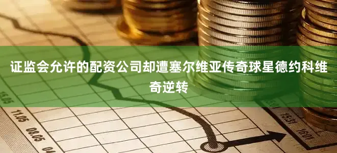 证监会允许的配资公司却遭塞尔维亚传奇球星德约科维奇逆转