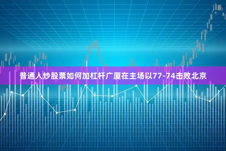 普通人炒股票如何加杠杆广厦在主场以77-74击败北京