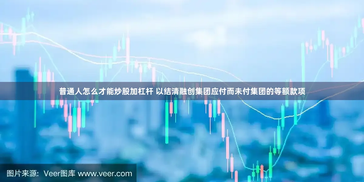 普通人怎么才能炒股加杠杆 以结清融创集团应付而未付集团的等额款项