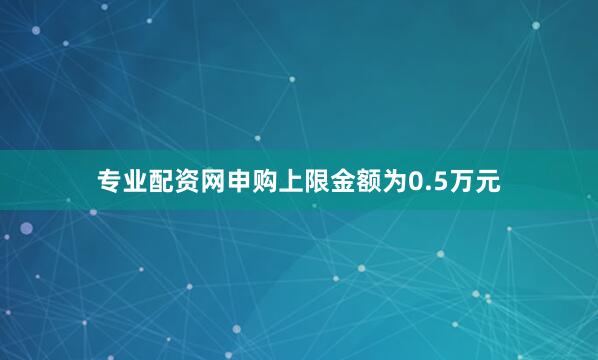 专业配资网申购上限金额为0.5万元