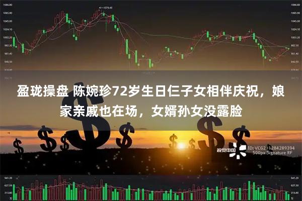 盈珑操盘 陈婉珍72岁生日仨子女相伴庆祝，娘家亲戚也在场，女婿孙女没露脸