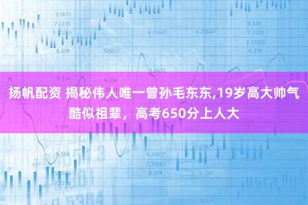 扬帆配资 揭秘伟人唯一曾孙毛东东,19岁高大帅气酷似祖辈，高考650分上人大