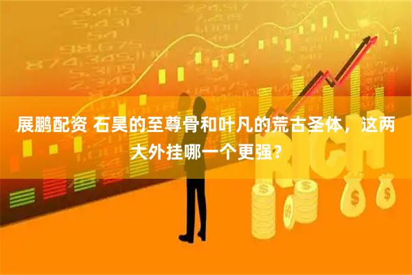 展鹏配资 石昊的至尊骨和叶凡的荒古圣体，这两大外挂哪一个更强？