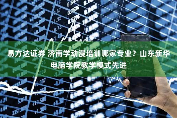 易方达证券 济南学动漫培训哪家专业？山东新华电脑学院教学模式先进