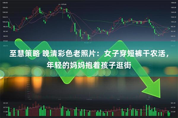 至慧策略 晚清彩色老照片：女子穿短裤干农活，年轻的妈妈抱着孩子逛街