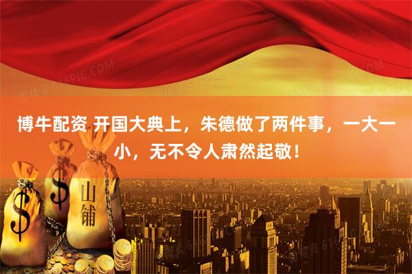 博牛配资 开国大典上，朱德做了两件事，一大一小，无不令人肃然起敬！