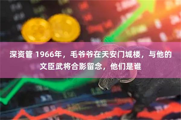 深资管 1966年，毛爷爷在天安门城楼，与他的文臣武将合影留念，他们是谁
