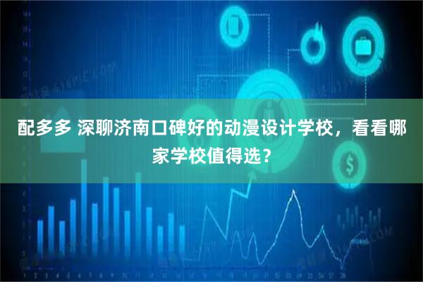 配多多 深聊济南口碑好的动漫设计学校，看看哪家学校值得选？
