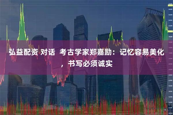 弘益配资 对话  考古学家郑嘉励：记忆容易美化，书写必须诚实
