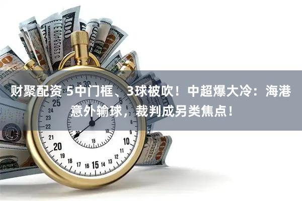 财聚配资 5中门框、3球被吹！中超爆大冷：海港意外输球，裁判成另类焦点！