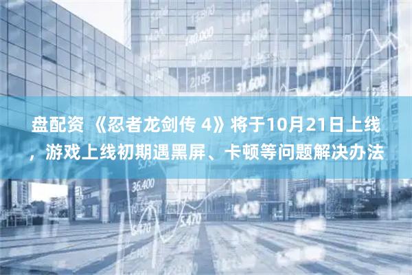 盘配资 《忍者龙剑传 4》将于10月21日上线，游戏上线初期遇黑屏、卡顿等问题解决办法