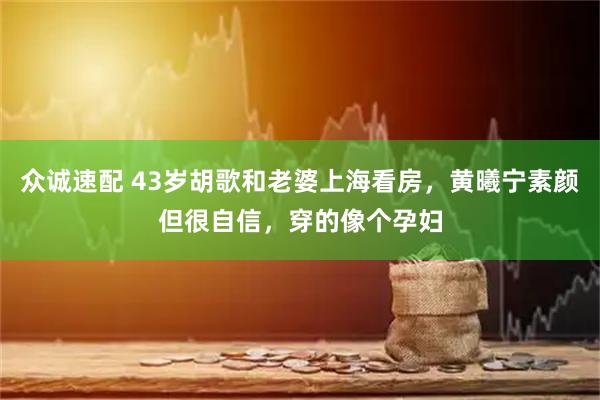 众诚速配 43岁胡歌和老婆上海看房，黄曦宁素颜但很自信，穿的像个孕妇