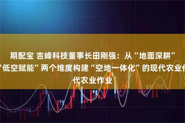 期配宝 吉峰科技董事长田刚强：从“地面深耕”与“低空赋能”两个维度构建“空地一体化”的现代农业作业