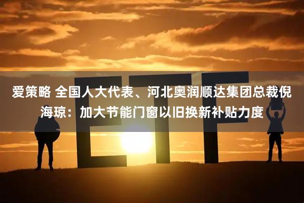 爱策略 全国人大代表、河北奥润顺达集团总裁倪海琼：加大节能门窗以旧换新补贴力度