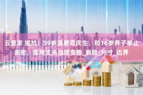 云管家 尴尬！59岁温碧霞庆生，和16岁养子举止亲密，富商丈夫当场变脸_肩膀_分寸_边界