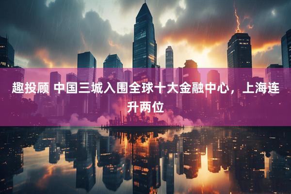 趣投顾 中国三城入围全球十大金融中心，上海连升两位