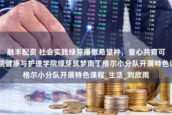 融丰配资 社会实践绿芽播撒希望种，童心共育可持续 武昌理工学院健康与护理学院绿芽筑梦南丁格尔小分队开展特色课程_生活_刘欣雨