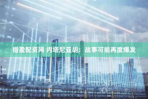 指盈配资网 内塔尼亚胡：战事可能再度爆发