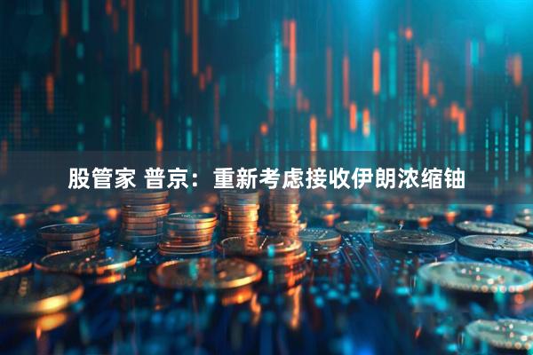 股管家 普京：重新考虑接收伊朗浓缩铀