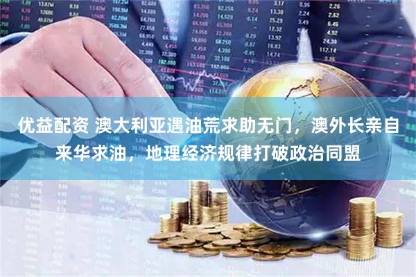 优益配资 澳大利亚遇油荒求助无门，澳外长亲自来华求油，地理经济规律打破政治同盟