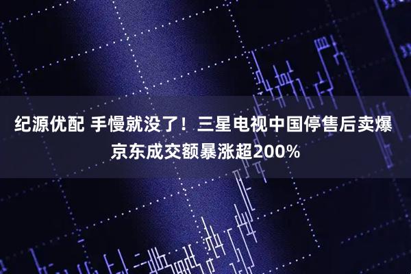 纪源优配 手慢就没了！三星电视中国停售后卖爆 京东成交额暴涨超200%