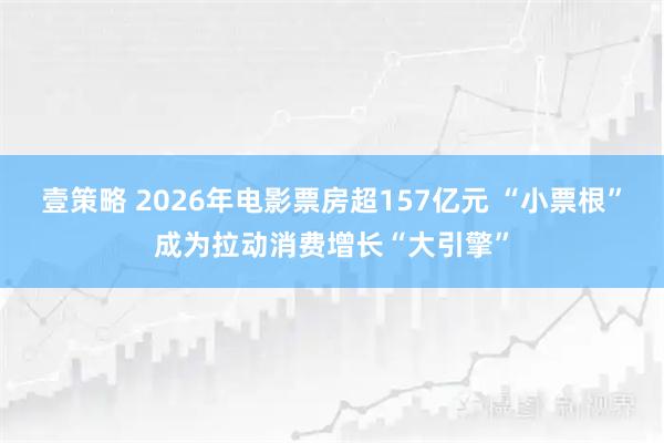 壹策略 2026年电影票房超157亿元 “小票根”成为拉动消费增长“大引擎”