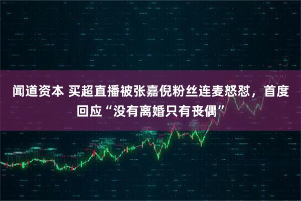 闻道资本 买超直播被张嘉倪粉丝连麦怒怼，首度回应“没有离婚只有丧偶”
