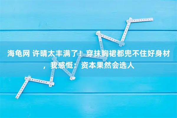 海龟网 许晴太丰满了！穿抹胸裙都兜不住好身材，我感慨：资本果然会选人