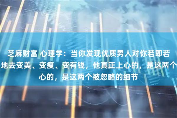 芝麻财富 心理学：当你发现优质男人对你若即若离时，别傻傻地去变美、变瘦、变有钱，他真正上心的，是这两个被忽略的细节